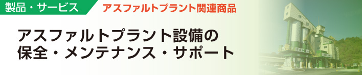 製品・サービス
アスファルトプラント関連商品
アスファルトプラント設備の保全・メンテナンス・サポート